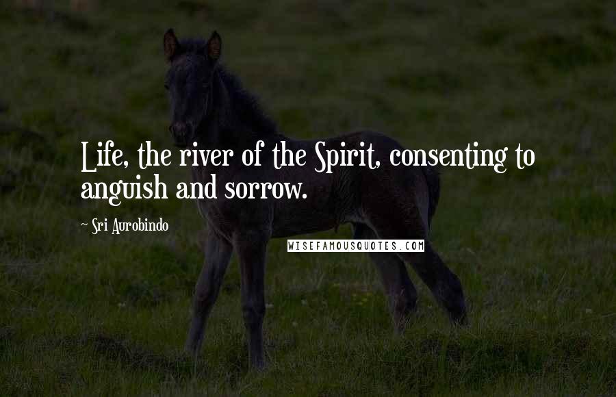 Sri Aurobindo Quotes: Life, the river of the Spirit, consenting to anguish and sorrow.