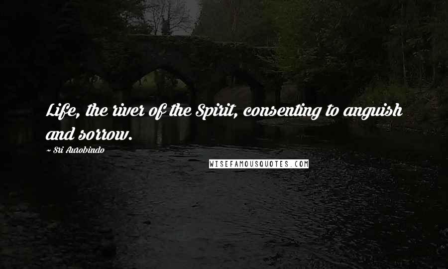 Sri Aurobindo Quotes: Life, the river of the Spirit, consenting to anguish and sorrow.