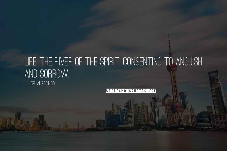 Sri Aurobindo Quotes: Life, the river of the Spirit, consenting to anguish and sorrow.
