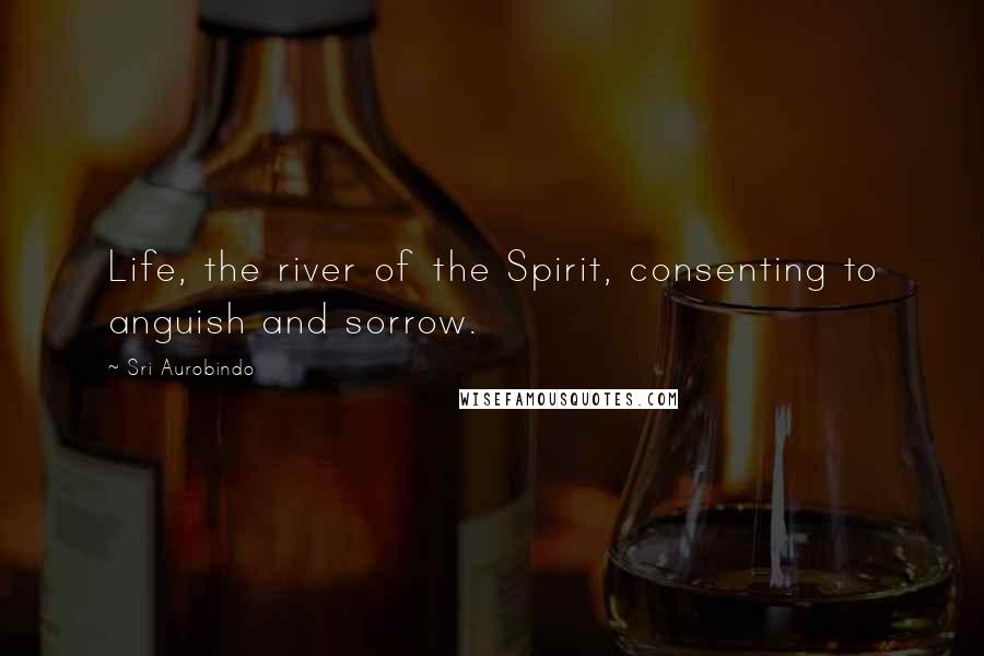 Sri Aurobindo Quotes: Life, the river of the Spirit, consenting to anguish and sorrow.