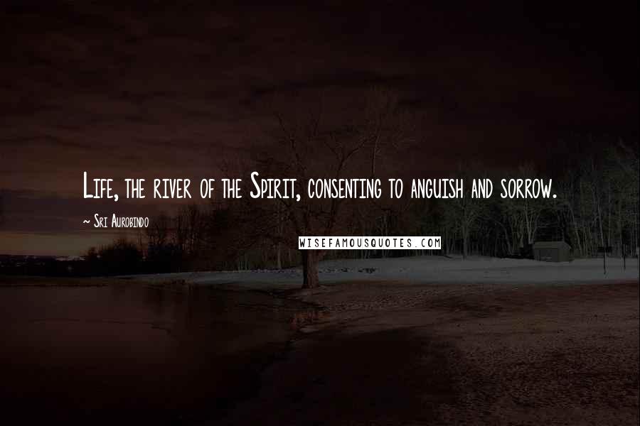 Sri Aurobindo Quotes: Life, the river of the Spirit, consenting to anguish and sorrow.