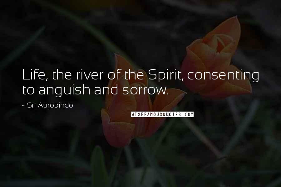 Sri Aurobindo Quotes: Life, the river of the Spirit, consenting to anguish and sorrow.