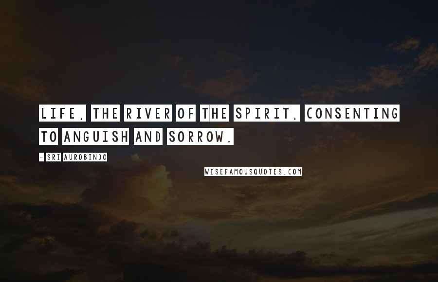 Sri Aurobindo Quotes: Life, the river of the Spirit, consenting to anguish and sorrow.