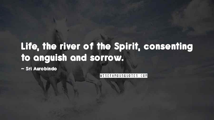 Sri Aurobindo Quotes: Life, the river of the Spirit, consenting to anguish and sorrow.