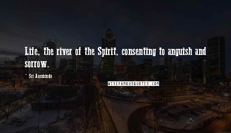 Sri Aurobindo Quotes: Life, the river of the Spirit, consenting to anguish and sorrow.