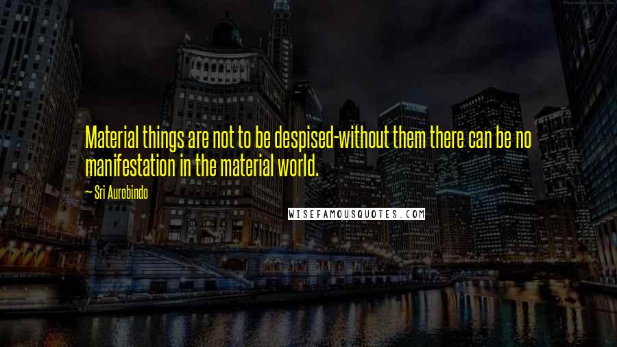 Sri Aurobindo Quotes: Material things are not to be despised-without them there can be no manifestation in the material world.
