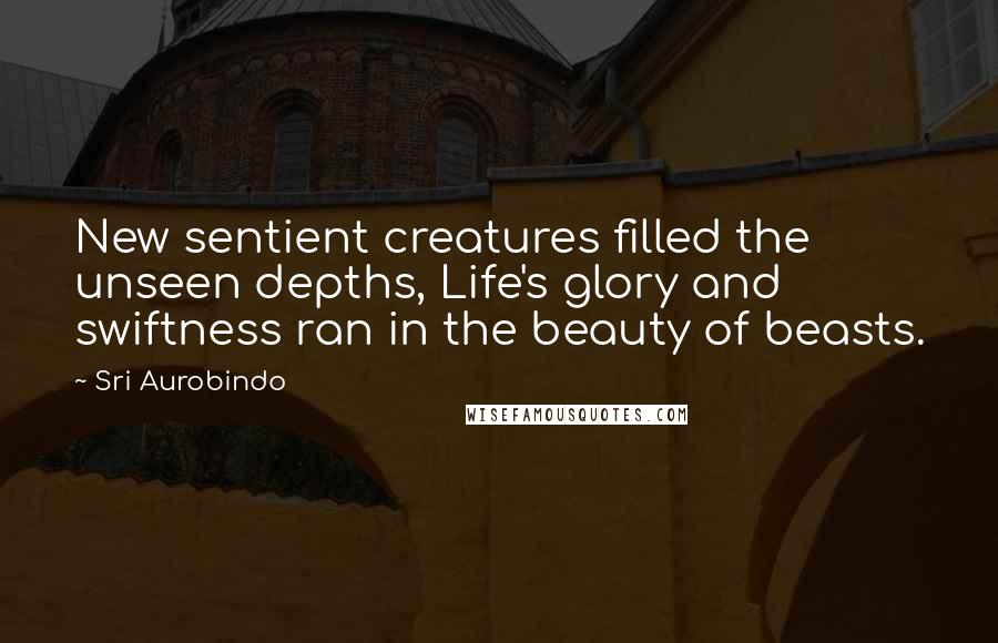 Sri Aurobindo Quotes: New sentient creatures filled the unseen depths, Life's glory and swiftness ran in the beauty of beasts.