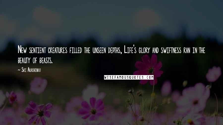 Sri Aurobindo Quotes: New sentient creatures filled the unseen depths, Life's glory and swiftness ran in the beauty of beasts.