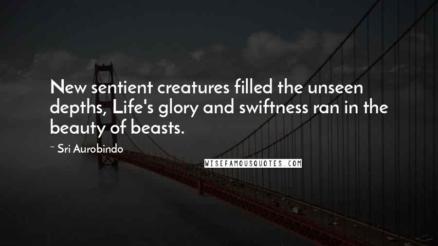 Sri Aurobindo Quotes: New sentient creatures filled the unseen depths, Life's glory and swiftness ran in the beauty of beasts.