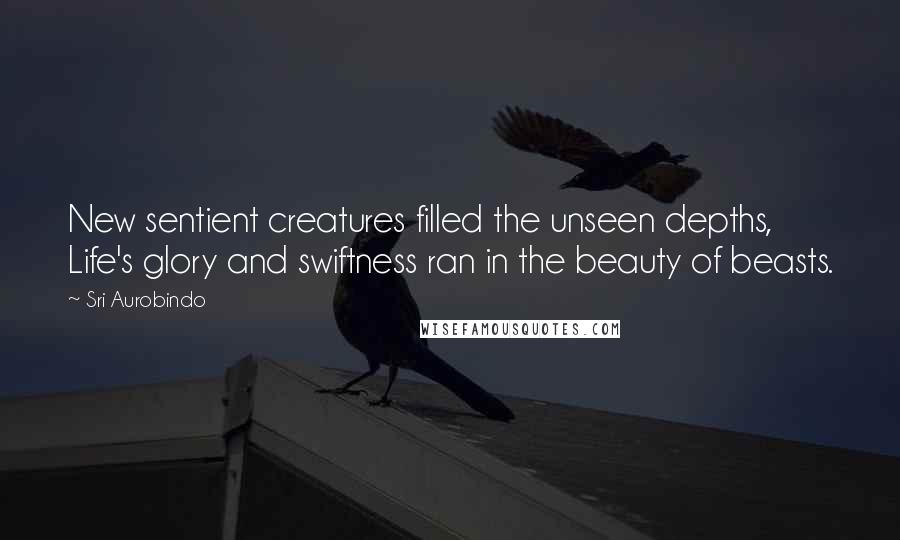 Sri Aurobindo Quotes: New sentient creatures filled the unseen depths, Life's glory and swiftness ran in the beauty of beasts.