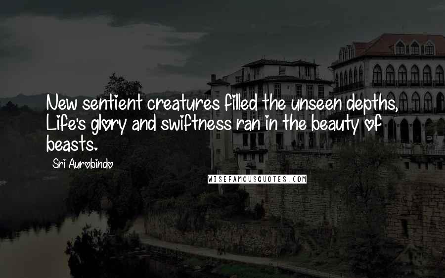 Sri Aurobindo Quotes: New sentient creatures filled the unseen depths, Life's glory and swiftness ran in the beauty of beasts.