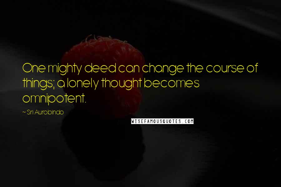 Sri Aurobindo Quotes: One mighty deed can change the course of things; a lonely thought becomes omnipotent.