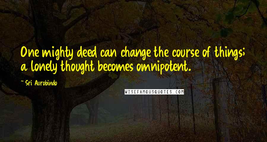 Sri Aurobindo Quotes: One mighty deed can change the course of things; a lonely thought becomes omnipotent.
