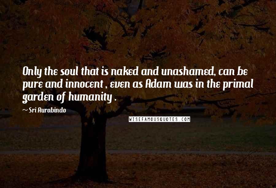 Sri Aurobindo Quotes: Only the soul that is naked and unashamed, can be pure and innocent , even as Adam was in the primal garden of humanity .