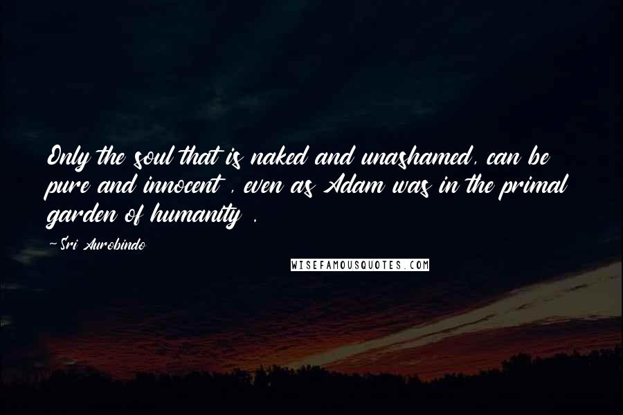 Sri Aurobindo Quotes: Only the soul that is naked and unashamed, can be pure and innocent , even as Adam was in the primal garden of humanity .