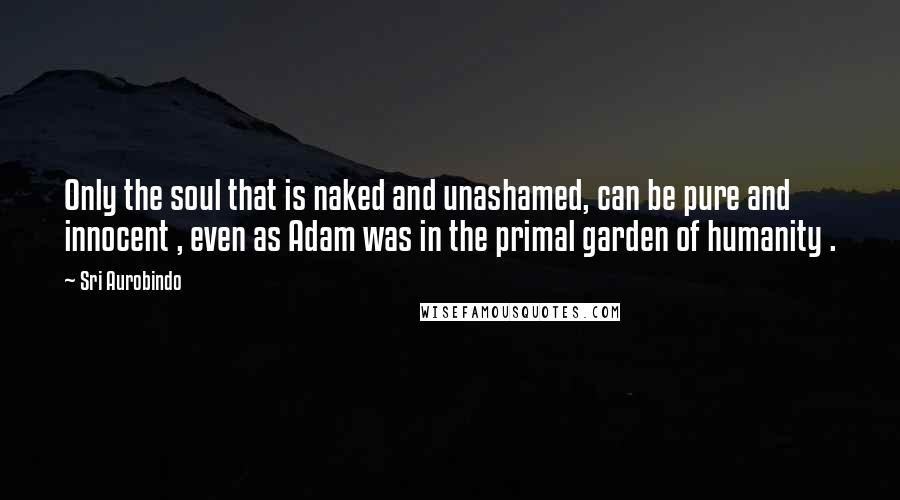 Sri Aurobindo Quotes: Only the soul that is naked and unashamed, can be pure and innocent , even as Adam was in the primal garden of humanity .
