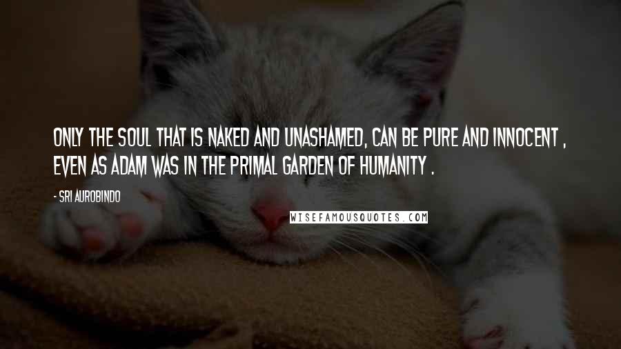 Sri Aurobindo Quotes: Only the soul that is naked and unashamed, can be pure and innocent , even as Adam was in the primal garden of humanity .