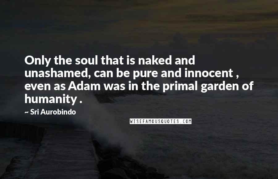 Sri Aurobindo Quotes: Only the soul that is naked and unashamed, can be pure and innocent , even as Adam was in the primal garden of humanity .