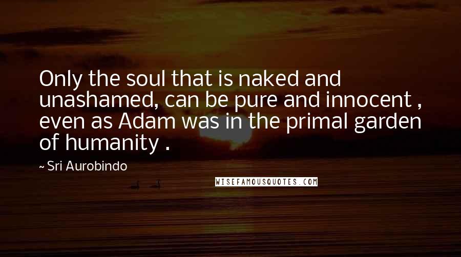 Sri Aurobindo Quotes: Only the soul that is naked and unashamed, can be pure and innocent , even as Adam was in the primal garden of humanity .