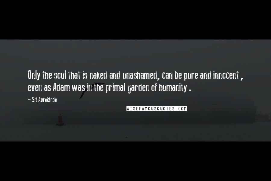 Sri Aurobindo Quotes: Only the soul that is naked and unashamed, can be pure and innocent , even as Adam was in the primal garden of humanity .