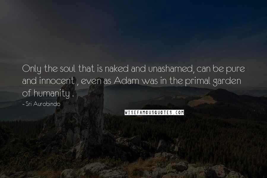 Sri Aurobindo Quotes: Only the soul that is naked and unashamed, can be pure and innocent , even as Adam was in the primal garden of humanity .