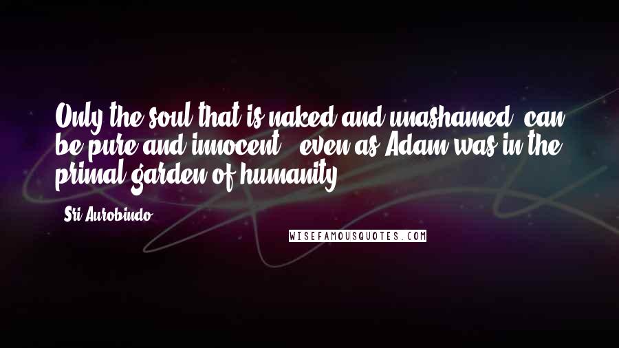 Sri Aurobindo Quotes: Only the soul that is naked and unashamed, can be pure and innocent , even as Adam was in the primal garden of humanity .