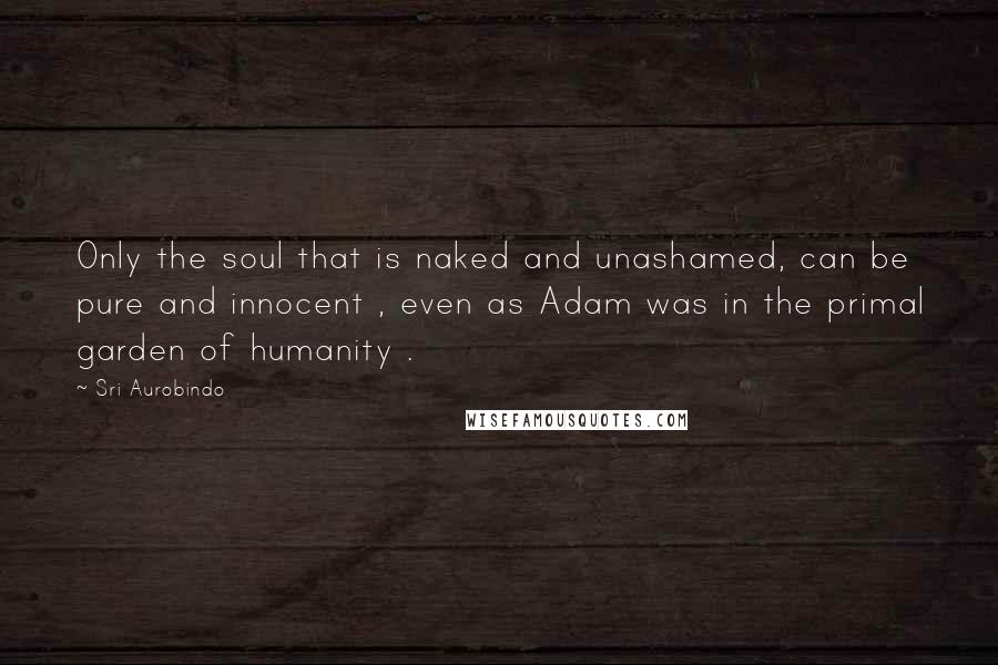 Sri Aurobindo Quotes: Only the soul that is naked and unashamed, can be pure and innocent , even as Adam was in the primal garden of humanity .