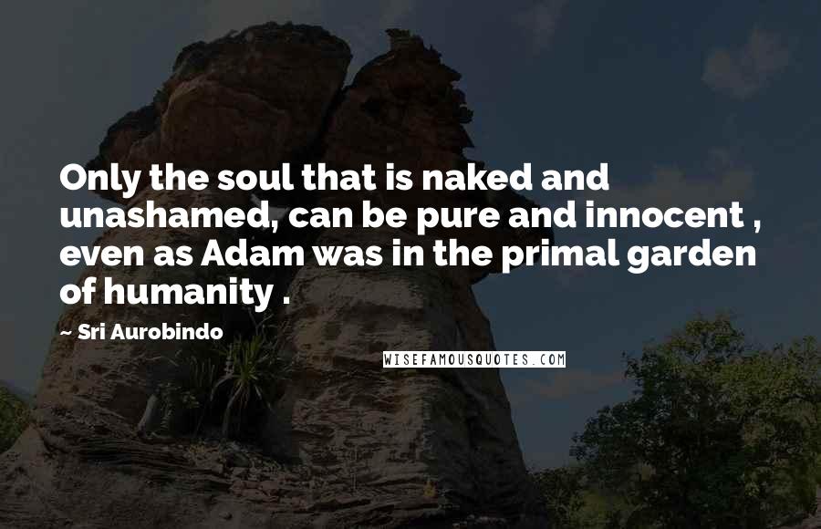 Sri Aurobindo Quotes: Only the soul that is naked and unashamed, can be pure and innocent , even as Adam was in the primal garden of humanity .