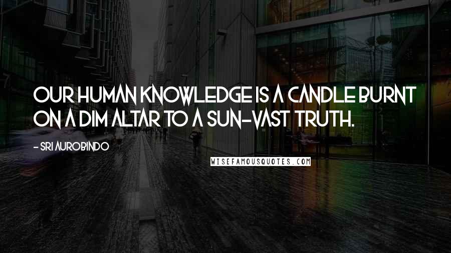 Sri Aurobindo Quotes: Our human knowledge is a candle burnt On a dim altar to a sun-vast Truth.