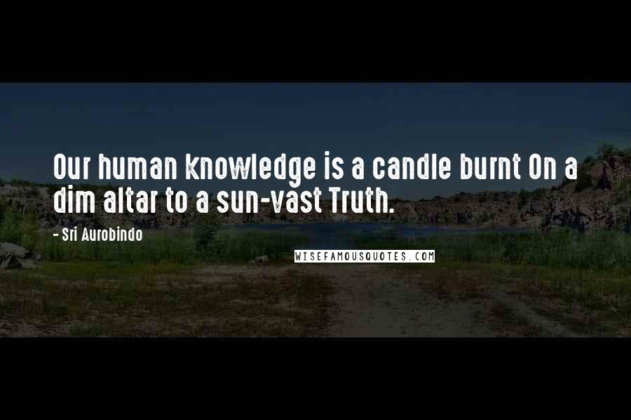 Sri Aurobindo Quotes: Our human knowledge is a candle burnt On a dim altar to a sun-vast Truth.