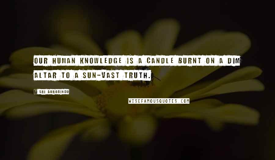 Sri Aurobindo Quotes: Our human knowledge is a candle burnt On a dim altar to a sun-vast Truth.