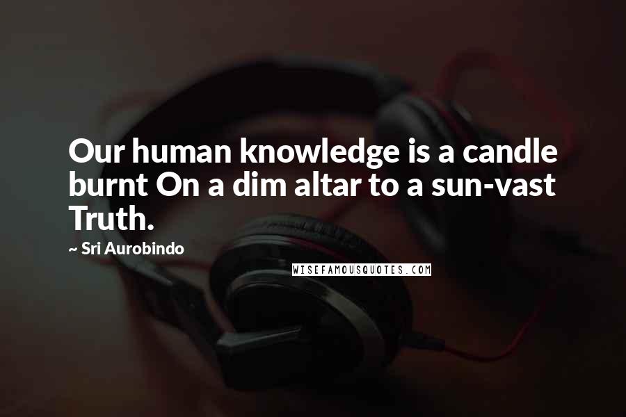 Sri Aurobindo Quotes: Our human knowledge is a candle burnt On a dim altar to a sun-vast Truth.