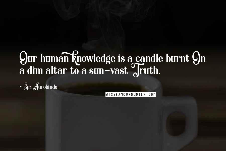 Sri Aurobindo Quotes: Our human knowledge is a candle burnt On a dim altar to a sun-vast Truth.