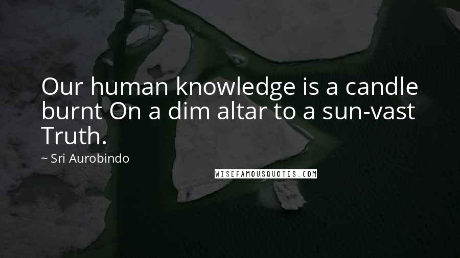 Sri Aurobindo Quotes: Our human knowledge is a candle burnt On a dim altar to a sun-vast Truth.