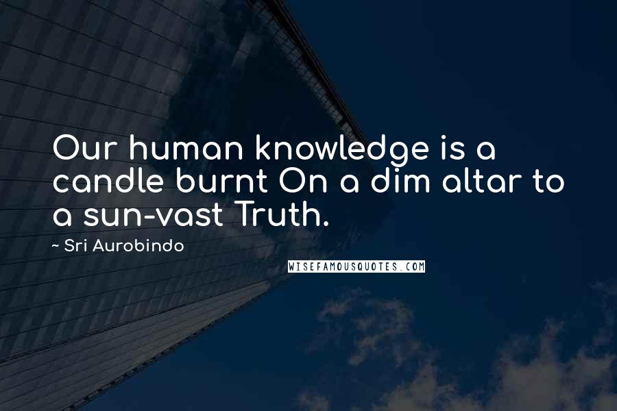 Sri Aurobindo Quotes: Our human knowledge is a candle burnt On a dim altar to a sun-vast Truth.