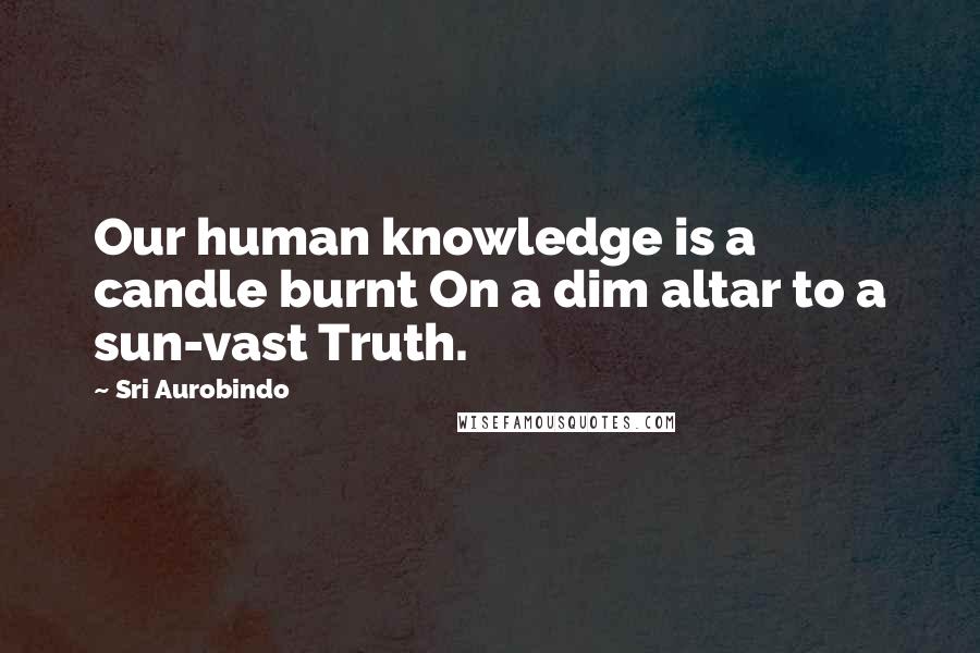 Sri Aurobindo Quotes: Our human knowledge is a candle burnt On a dim altar to a sun-vast Truth.