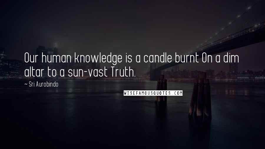 Sri Aurobindo Quotes: Our human knowledge is a candle burnt On a dim altar to a sun-vast Truth.