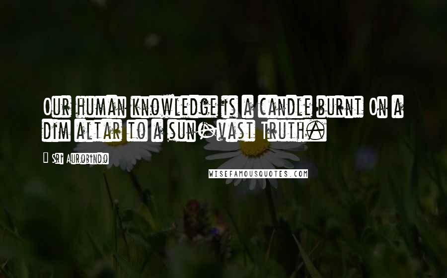 Sri Aurobindo Quotes: Our human knowledge is a candle burnt On a dim altar to a sun-vast Truth.