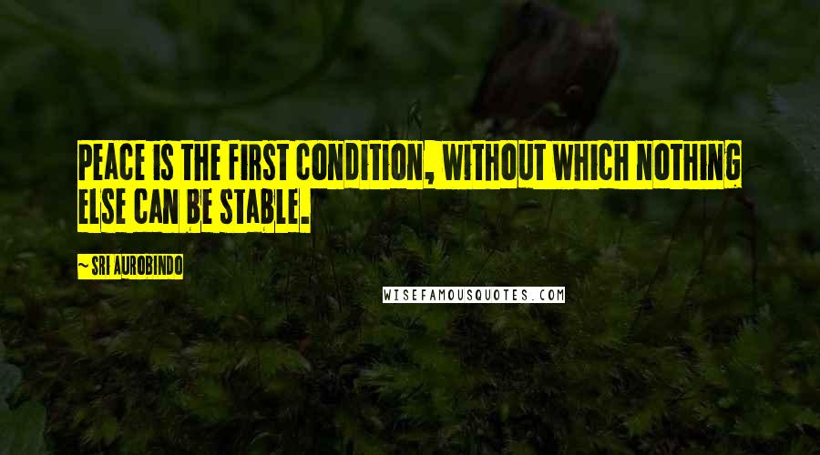 Sri Aurobindo Quotes: Peace is the first condition, without which nothing else can be stable.