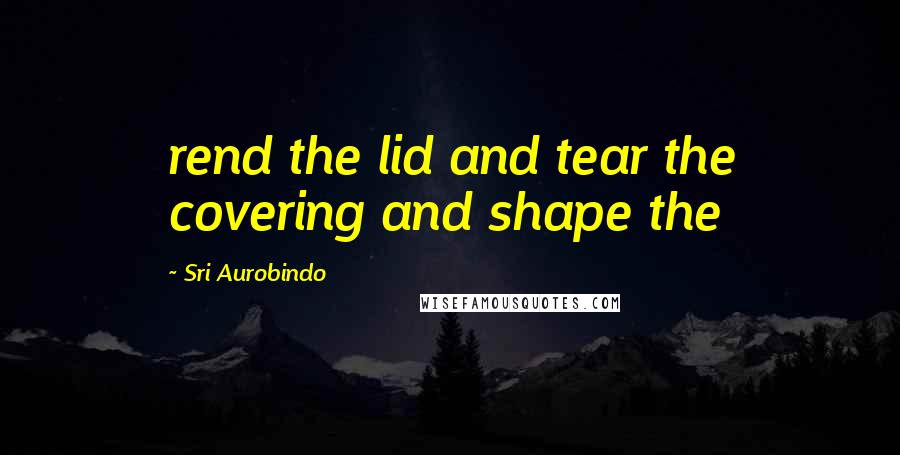 Sri Aurobindo Quotes: rend the lid and tear the covering and shape the