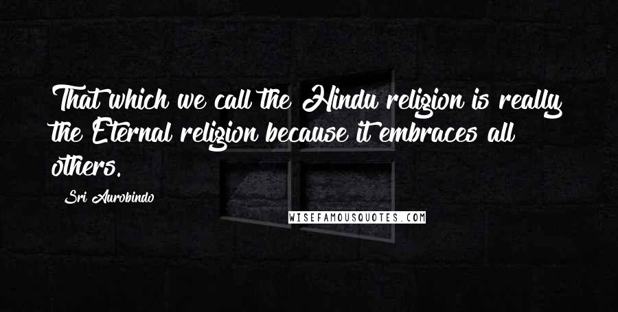 Sri Aurobindo Quotes: That which we call the Hindu religion is really the Eternal religion because it embraces all others.