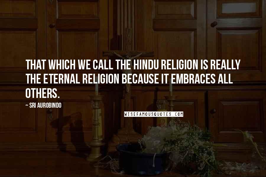 Sri Aurobindo Quotes: That which we call the Hindu religion is really the Eternal religion because it embraces all others.