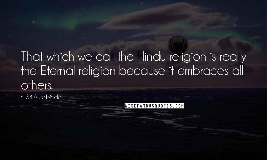Sri Aurobindo Quotes: That which we call the Hindu religion is really the Eternal religion because it embraces all others.