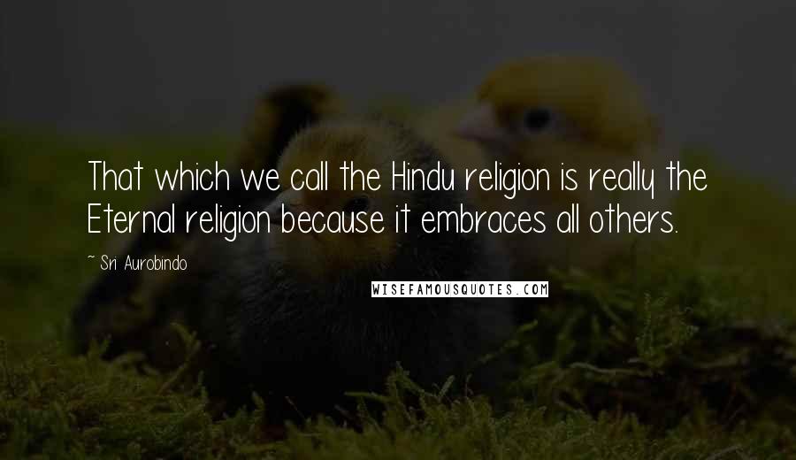 Sri Aurobindo Quotes: That which we call the Hindu religion is really the Eternal religion because it embraces all others.