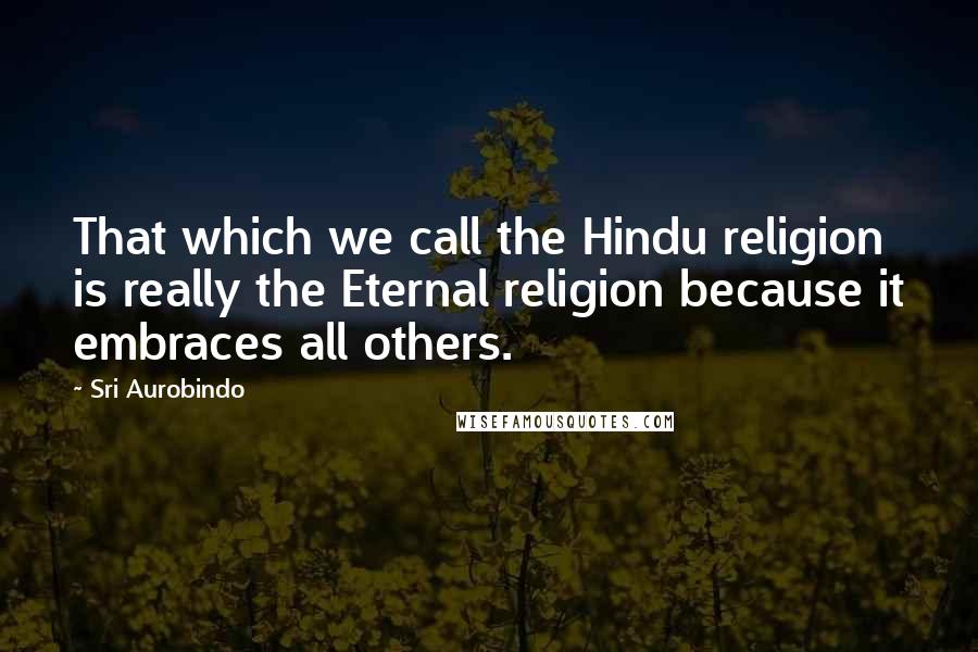 Sri Aurobindo Quotes: That which we call the Hindu religion is really the Eternal religion because it embraces all others.