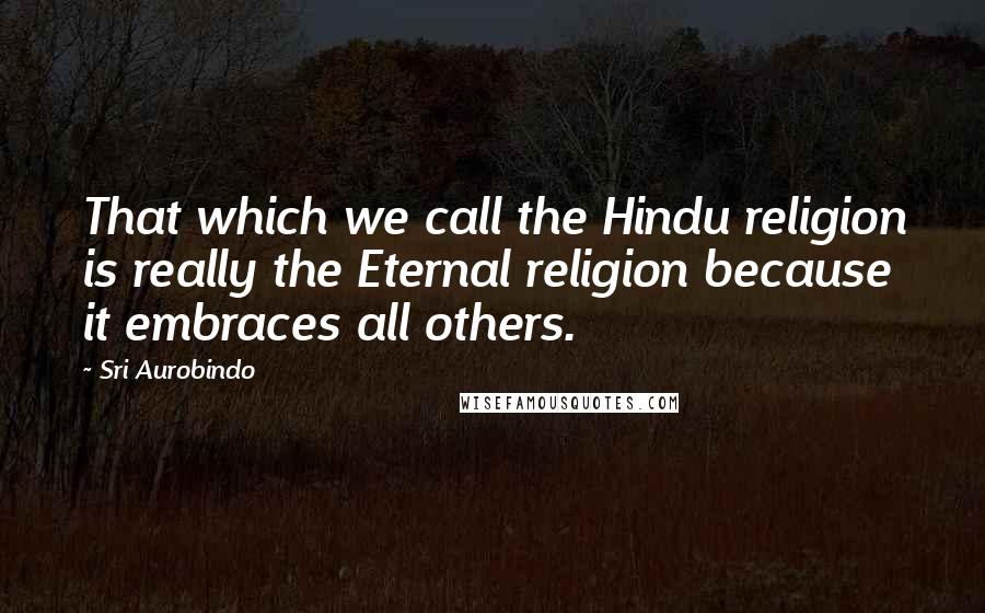 Sri Aurobindo Quotes: That which we call the Hindu religion is really the Eternal religion because it embraces all others.