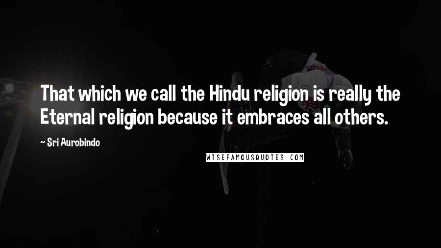 Sri Aurobindo Quotes: That which we call the Hindu religion is really the Eternal religion because it embraces all others.