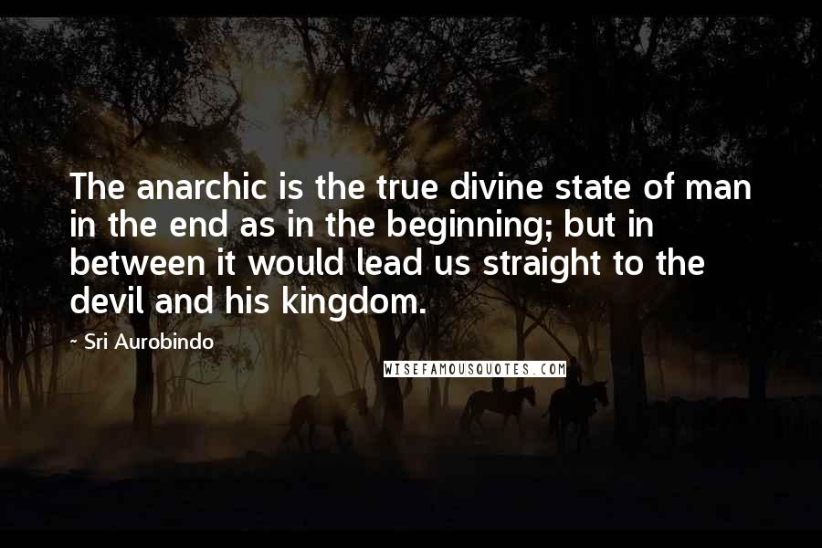 Sri Aurobindo Quotes: The anarchic is the true divine state of man in the end as in the beginning; but in between it would lead us straight to the devil and his kingdom.