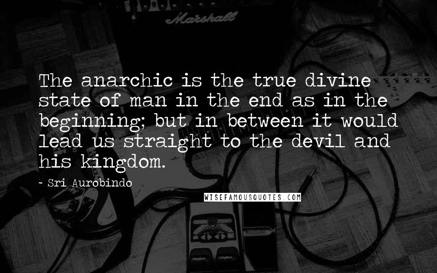 Sri Aurobindo Quotes: The anarchic is the true divine state of man in the end as in the beginning; but in between it would lead us straight to the devil and his kingdom.