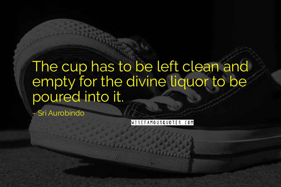 Sri Aurobindo Quotes: The cup has to be left clean and empty for the divine liquor to be poured into it.